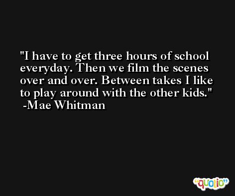 I have to get three hours of school everyday. Then we film the scenes over and over. Between takes I like to play around with the other kids. -Mae Whitman