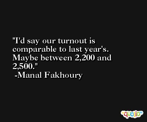 I'd say our turnout is comparable to last year's. Maybe between 2,200 and 2,500. -Manal Fakhoury