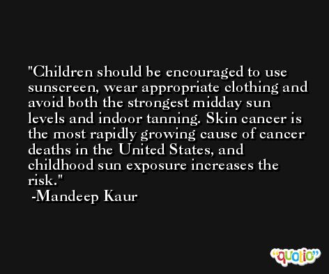 Children should be encouraged to use sunscreen, wear appropriate clothing and avoid both the strongest midday sun levels and indoor tanning. Skin cancer is the most rapidly growing cause of cancer deaths in the United States, and childhood sun exposure increases the risk. -Mandeep Kaur