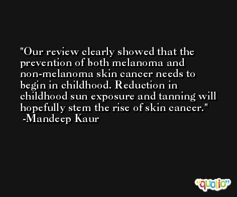 Our review clearly showed that the prevention of both melanoma and non-melanoma skin cancer needs to begin in childhood. Reduction in childhood sun exposure and tanning will hopefully stem the rise of skin cancer. -Mandeep Kaur