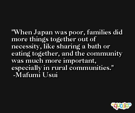 When Japan was poor, families did more things together out of necessity, like sharing a bath or eating together, and the community was much more important, especially in rural communities. -Mafumi Usui