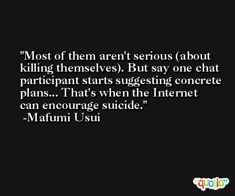 Most of them aren't serious (about killing themselves). But say one chat participant starts suggesting concrete plans... That's when the Internet can encourage suicide. -Mafumi Usui