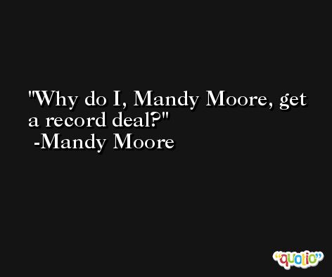 Why do I, Mandy Moore, get a record deal? -Mandy Moore
