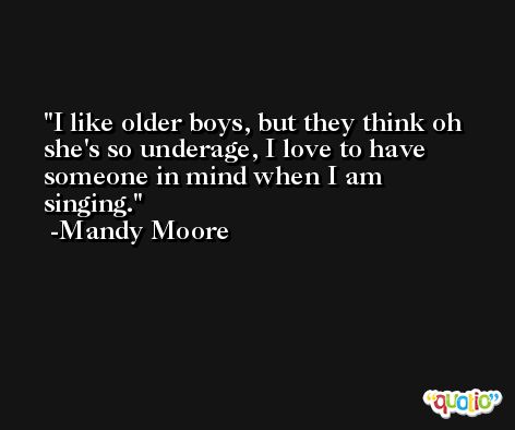 I like older boys, but they think oh she's so underage, I love to have someone in mind when I am singing. -Mandy Moore