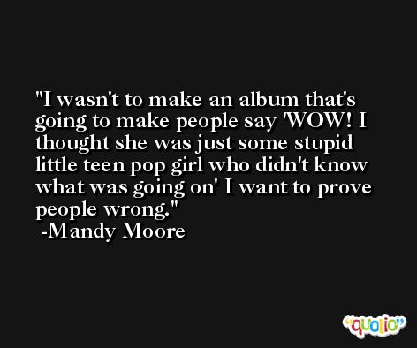 I wasn't to make an album that's going to make people say 'WOW! I thought she was just some stupid little teen pop girl who didn't know what was going on' I want to prove people wrong. -Mandy Moore