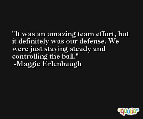 It was an amazing team effort, but it definitely was our defense. We were just staying steady and controlling the ball. -Maggie Erlenbaugh