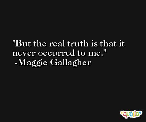 But the real truth is that it never occurred to me. -Maggie Gallagher