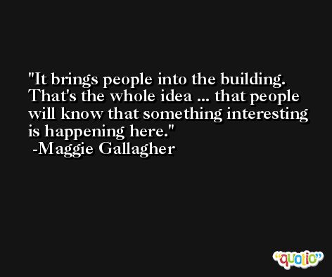It brings people into the building. That's the whole idea ... that people will know that something interesting is happening here. -Maggie Gallagher