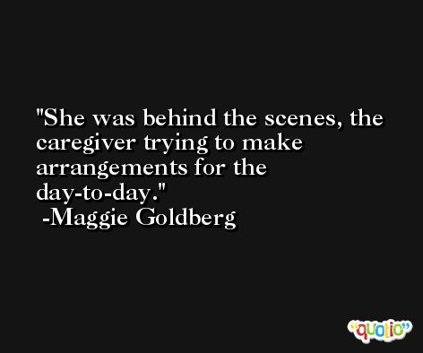 She was behind the scenes, the caregiver trying to make arrangements for the day-to-day. -Maggie Goldberg