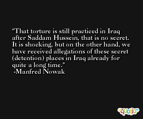 That torture is still practiced in Iraq after Saddam Hussein, that is no secret. It is shocking, but on the other hand, we have received allegations of these secret (detention) places in Iraq already for quite a long time. -Manfred Nowak