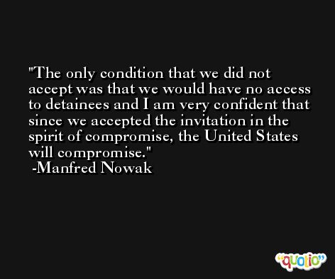 The only condition that we did not accept was that we would have no access to detainees and I am very confident that since we accepted the invitation in the spirit of compromise, the United States will compromise. -Manfred Nowak