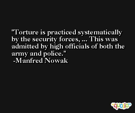 Torture is practiced systematically by the security forces, ... This was admitted by high officials of both the army and police. -Manfred Nowak