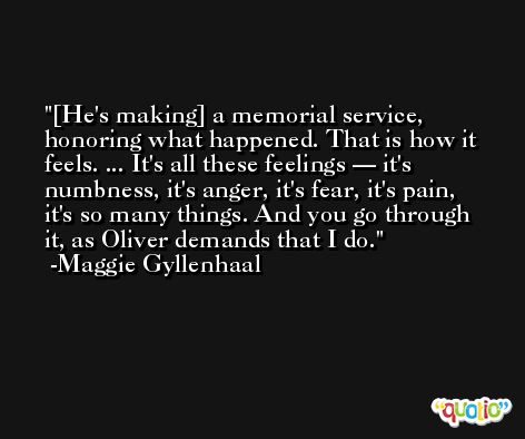 [He's making] a memorial service, honoring what happened. That is how it feels. ... It's all these feelings — it's numbness, it's anger, it's fear, it's pain, it's so many things. And you go through it, as Oliver demands that I do. -Maggie Gyllenhaal