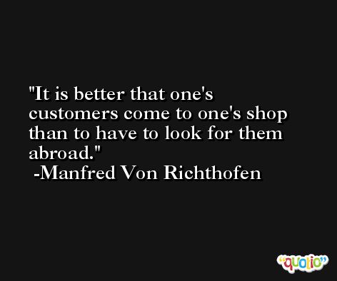 It is better that one's customers come to one's shop than to have to look for them abroad. -Manfred Von Richthofen