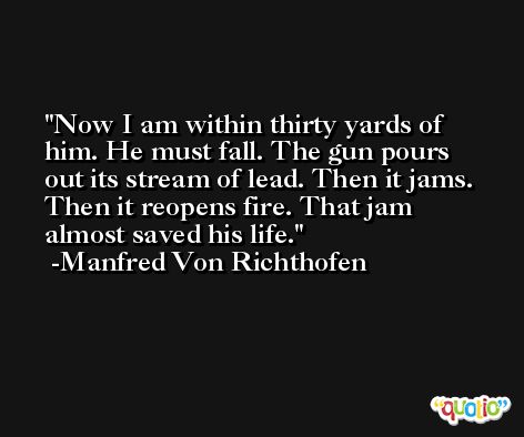 Now I am within thirty yards of him. He must fall. The gun pours out its stream of lead. Then it jams. Then it reopens fire. That jam almost saved his life. -Manfred Von Richthofen