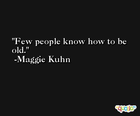 Few people know how to be old. -Maggie Kuhn
