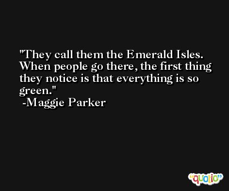 They call them the Emerald Isles. When people go there, the first thing they notice is that everything is so green. -Maggie Parker