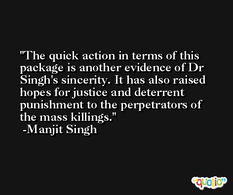 The quick action in terms of this package is another evidence of Dr Singh's sincerity. It has also raised hopes for justice and deterrent punishment to the perpetrators of the mass killings. -Manjit Singh