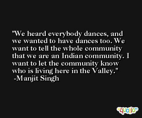 We heard everybody dances, and we wanted to have dances too. We want to tell the whole community that we are an Indian community. I want to let the community know who is living here in the Valley. -Manjit Singh