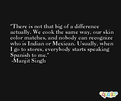 There is not that big of a difference actually. We cook the same way, our skin color matches, and nobody can recognize who is Indian or Mexican. Usually, when I go to stores, everybody starts speaking Spanish to me. -Manjit Singh