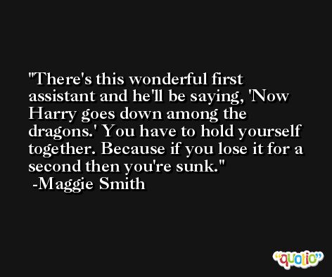 There's this wonderful first assistant and he'll be saying, 'Now Harry goes down among the dragons.' You have to hold yourself together. Because if you lose it for a second then you're sunk. -Maggie Smith