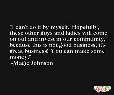 I can't do it by myself. Hopefully, these other guys and ladies will come on out and invest in our community, because this is not good business, it's great business! You can make some money. -Magic Johnson