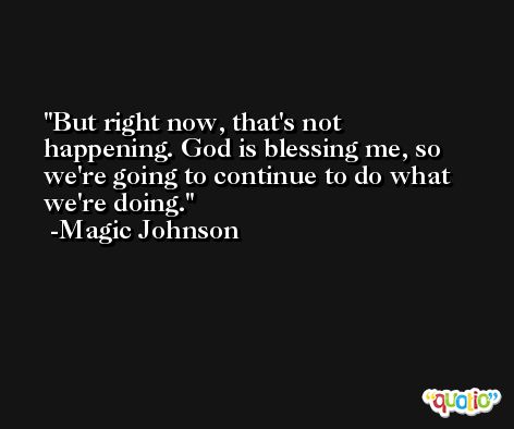 But right now, that's not happening. God is blessing me, so we're going to continue to do what we're doing. -Magic Johnson