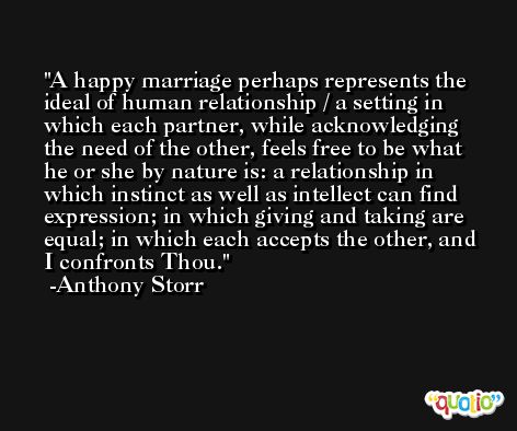 A happy marriage perhaps represents the ideal of human relationship / a setting in which each partner, while acknowledging the need of the other, feels free to be what he or she by nature is: a relationship in which instinct as well as intellect can find expression; in which giving and taking are equal; in which each accepts the other, and I confronts Thou. -Anthony Storr