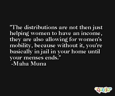 The distributions are not then just helping women to have an income, they are also allowing for women's mobility, because without it, you're basically in jail in your home until your menses ends. -Maha Muna