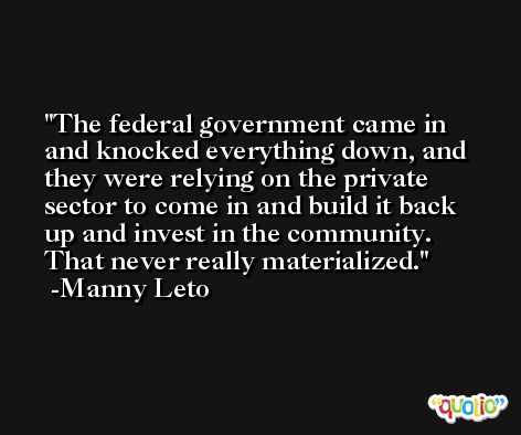 The federal government came in and knocked everything down, and they were relying on the private sector to come in and build it back up and invest in the community. That never really materialized. -Manny Leto