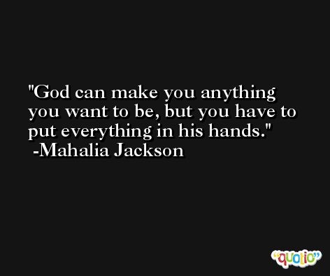 God can make you anything you want to be, but you have to put everything in his hands. -Mahalia Jackson
