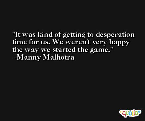 It was kind of getting to desperation time for us. We weren't very happy the way we started the game. -Manny Malhotra