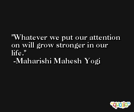 Whatever we put our attention on will grow stronger in our life. -Maharishi Mahesh Yogi