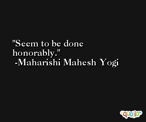 Seem to be done honorably. -Maharishi Mahesh Yogi
