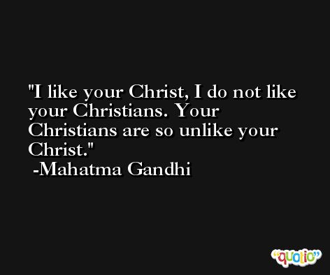 I like your Christ, I do not like your Christians. Your Christians are so unlike your Christ. -Mahatma Gandhi