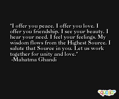 I offer you peace. I offer you love. I offer you friendship. I see your beauty. I hear your need. I feel your feelings. My wisdom flows from the Highest Source. I salute that Source in you. Let us work together for unity and love. -Mahatma Ghandi