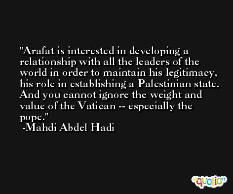 Arafat is interested in developing a relationship with all the leaders of the world in order to maintain his legitimacy, his role in establishing a Palestinian state. And you cannot ignore the weight and value of the Vatican -- especially the pope. -Mahdi Abdel Hadi
