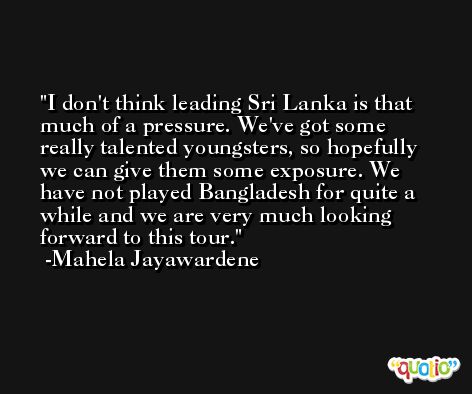 I don't think leading Sri Lanka is that much of a pressure. We've got some really talented youngsters, so hopefully we can give them some exposure. We have not played Bangladesh for quite a while and we are very much looking forward to this tour. -Mahela Jayawardene