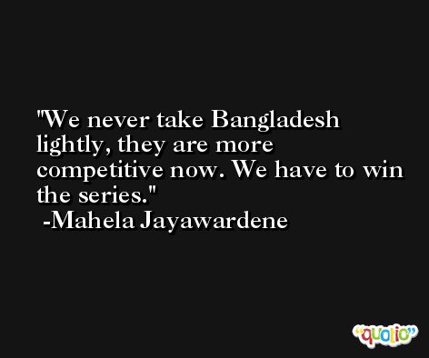 We never take Bangladesh lightly, they are more competitive now. We have to win the series. -Mahela Jayawardene