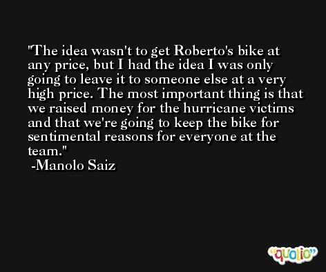 The idea wasn't to get Roberto's bike at any price, but I had the idea I was only going to leave it to someone else at a very high price. The most important thing is that we raised money for the hurricane victims and that we're going to keep the bike for sentimental reasons for everyone at the team. -Manolo Saiz