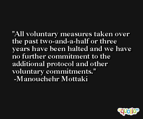 All voluntary measures taken over the past two-and-a-half or three years have been halted and we have no further commitment to the additional protocol and other voluntary commitments. -Manouchehr Mottaki