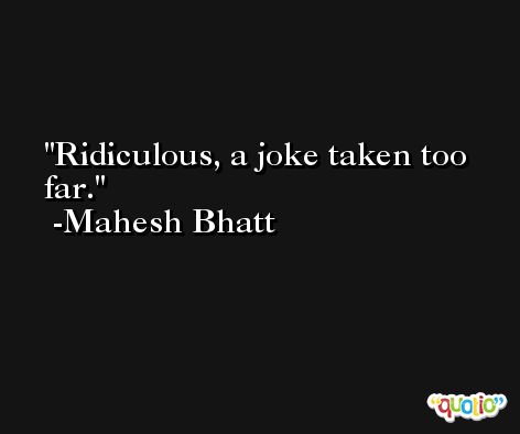 Ridiculous, a joke taken too far. -Mahesh Bhatt