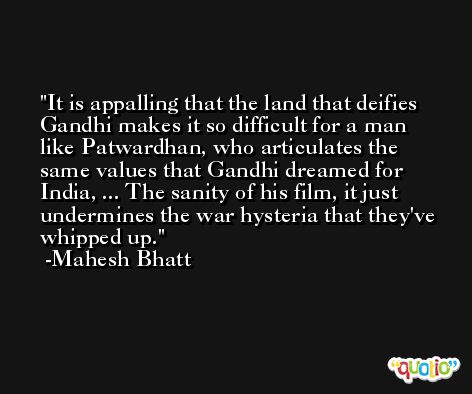It is appalling that the land that deifies Gandhi makes it so difficult for a man like Patwardhan, who articulates the same values that Gandhi dreamed for India, ... The sanity of his film, it just undermines the war hysteria that they've whipped up. -Mahesh Bhatt