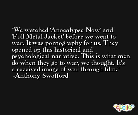 We watched 'Apocalypse Now' and 'Full Metal Jacket' before we went to war. It was pornography for us. They opened up this historical and psychological narrative. This is what men do when they go to war, we thought. It's a received image of war through film. -Anthony Swofford