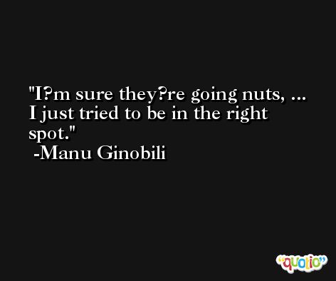 I?m sure they?re going nuts, ... I just tried to be in the right spot. -Manu Ginobili