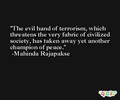 The evil hand of terrorism, which threatens the very fabric of civilized society, has taken away yet another champion of peace. -Mahinda Rajapakse