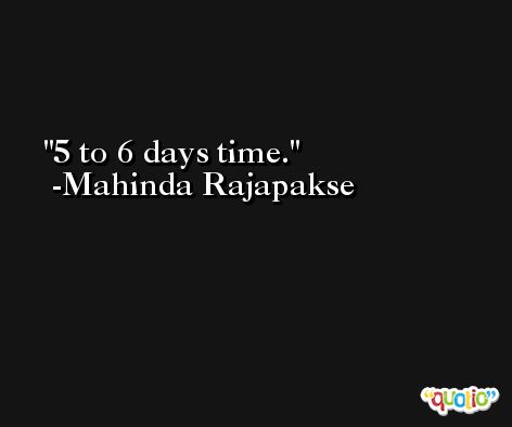 5 to 6 days time. -Mahinda Rajapakse