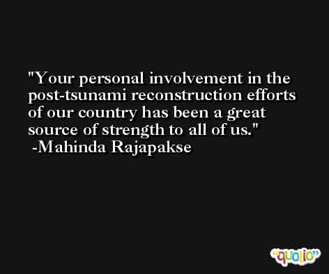 Your personal involvement in the post-tsunami reconstruction efforts of our country has been a great source of strength to all of us. -Mahinda Rajapakse