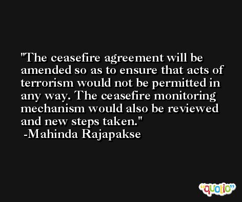 The ceasefire agreement will be amended so as to ensure that acts of terrorism would not be permitted in any way. The ceasefire monitoring mechanism would also be reviewed and new steps taken. -Mahinda Rajapakse