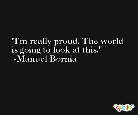 I'm really proud. The world is going to look at this. -Manuel Bornia